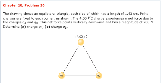 Chapter 18, Problem 20 The drawing shows an equilateral triangle, each side of which has a length of 1.42 cm. Point charges are fixed to each corner, as shown. The 4.00 μC charge experiences a net force due to the charges qA and qB. This net force points vertically downward and has a magnitude of 708 N Determine (a) charge qA, (b) charge qB 4.00 IA TB