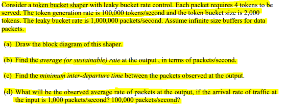 Consider a token bucket shaper with leaky bucket rate control. Each packet requires 4 tokens to be served. The token generation rate is 100,000 tokens/second and the token bucket size is 2,000 tokens. The leaky bucket rate is 1,000,000 packets/second. Assume infinite size buffers for data packets (a) Draw the block diagram of this shaper. (b) Find the average (or sustainable) rate at the output, in terms of packets/second (c) Find the minimum inter-departure time between the packets observed at the output (d) What will be the observed average rate of packets at the output, if the arrival rate of traffic at the input is 1,000 packets/second? 100,000 packets/second?