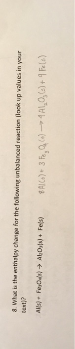 8. What is the enthalpy change for the following unbalanced reaction (look up values in your text)? Al(s) + Fe3O4(s) → AlzO3(s) + Fe( s) 8AI(s) + 3®,ale) → 4 Ala(s) + 9 Fe(s)