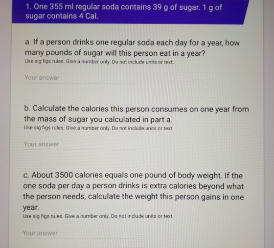 1. One 355 ml regular soda contains 39 g of sugar. 1 g of sugar contains 4 Cal. a. If a person drinks one regular soda each d