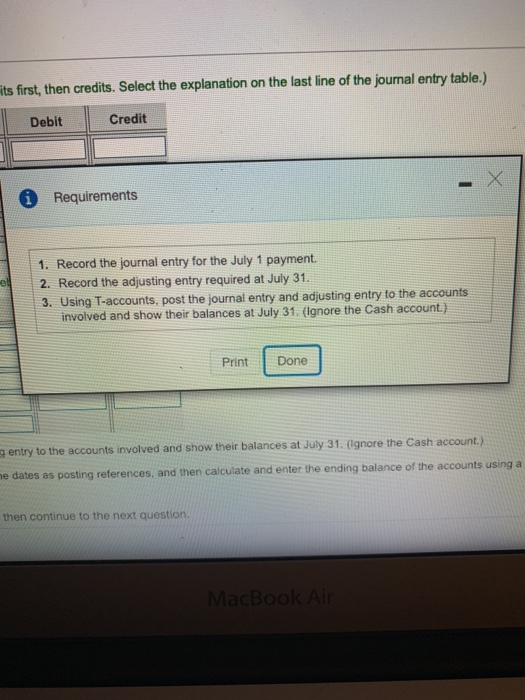 ts first, then credits. Select the explanation on the last line of the journal entry table.) Debit Credit 6 Requirements 1. Record the journal entry for the July 1 payment. 2. Record the adjusting entry required at July 31. 3. Using T-accounts, post the journal entry and adjusting entry to the accounts involved and show their balances at July 31. (lgnore the Cash account) Print Done g entry to the accounts involved and show their balances at July 31 (ignore the Cash account.) e dates as posting references, and then calculate and enter the ending balance of the accounts using a then continue to the next question