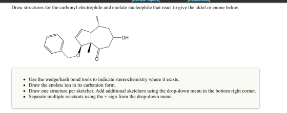 Draw structures for the carbonyl electrophile and enolate nucleophile that react to give the aldol or enone below. OH Use the wedge/hash bond tools to indicate stereochemistry where it exists. Draw the enolate ion in its carbanion form. Draw one structure per sketcher. Add additional sketchers using the drop-down menu in the bottom right corner. Separate multiple reactants using the + sign from the drop-down menu.
