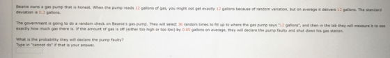 Beanie owns a gas pump that is honest. When the pump reads 12 gallons of gas, you might not get exactly 12 gallons because of