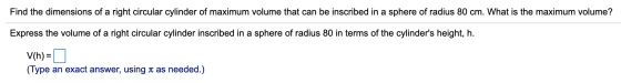 Find the dimensions of a right circular cylinder of maximum volume that can be inscribed in a sphere of radius 80 cm. What is