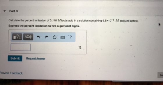 Part B Calculate the percent ionization of 0.140 M lactic acid in a solution containing 6.5x103 M sodium lactate Express the percent ionization to two significant digits. Submit Provide Feedback Ne