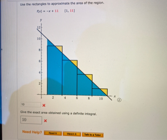 Use the rectangles to approximate the area of the region. f(x) = -x + 11 [1, 11] y 10 8 6 2 2 4 6 8 10 10 Х Give the exact ar