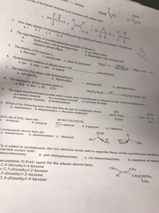 one of the Kekulé structures is not consistent with valence rules? 3. How many degrees of unsaturation (double bond equivalents) ore fouand in 3 O-H 4. The regiochemistry of Markovnikov with no rearrangements of alkenes is c. subject to solvent effects 5. The kinetics of this reaction is. a. first-order b. c, cannot be determined 6. Hydroboration/oxidation of alkenes occurs with a. syn b. trans c. anti d. random 7. The reaction of an alkene with dichlorocarbene is: 8. The mechanism for the reactions given i.. 9. The o. Which of the following terms best describes the pair of compounds shown a. non-specific. b. Markovnikov. он- Be a. SN2 b. SNI C. E2 d.E major monobrominated product which results when 3-ethylhexane is subjected to free radical a) a tertiary bromide b) a secondary bromide c) a primary bromide d) a quaternary bromide e) bromomethane a. enantiomers, b, diastereomers, c, the same compound Give the IUPAC name for. . 4-butyne 1-pentyne d. 4-pentyne 2-pentyne b. pentyne compounds shown here are a. enantiomers b. diastereomers c. identical d. retention of steres b. anti stereochemistry .cis stereochemistry CH入 is added to cyclohexene, the two chlorine atoms add to opposite faces of the cyclohexene doble eaction occurs with: tereochemistry acceptable IUPAC name for the alkene shown here. 2,4-dimethy1-4-hexene s-3,5-dimethyl-2-hexene 5-dimethy1-2-hexene 2,4-dimethyl-4-hexene