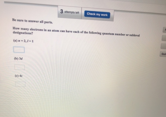 3 attempts left Check my work Be sure to answer all parts. How many electrons in an atom can have each of the following quantum number or sublevel designations? (a) n 2,1-1 Gui (b) 3d (c) 4s