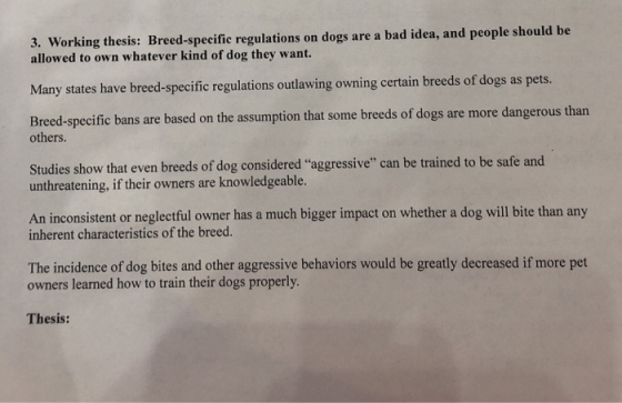 rking thesis: Breed-speeific regulations on dogs are a bad idea, and people should be allowed to own whatever kind of dog they want. Many states have breed-specific regulations outlawing owning certain breeds of dogs as pets. Breed-specific bans are based on the assumption that some breeds of dogs are more dangerous than others. Studies show that even breeds of dog considered aggressive can be trained to be safe and unthreatening, if their owners are knowledgeable. An inconsistent or neglectful owner has a much bigger impact on whether a dog will bite than any inherent characteristics of the breed. The incidence of dog bites and other aggressive behaviors would be greatly decreased if more pet owners learned how to train their dogs properly Thesis: