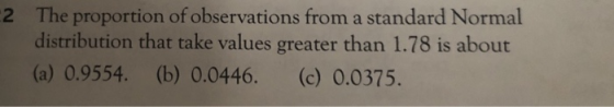 The proportion of observations from a standard Normal distribution that take values greater than 1.78 is about (a) 0.9554. (b) 0.0446. (c) 0.0375. 2