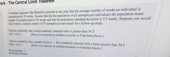Theorem ork- The Central Limit A leading magazine(like Barrons) reported at one time that the average number of weeks an individual is unemployed is 34 weeks. Assume that for the population of all unemployed individuals the population mean length of unemployment is 34 weeks and that the population standard deviation is 3.5 weeks. Suppose you would like to select a random sample of 55 unemployed individuals for a follow-up study Find the probability that a single randomly selected value is greater than 34.3. Px>34.3)(Enter your answers as numbers accurate to 4 decimal places.) Find the probability that a sample of size n # 55 is randomly selected with a mean greater than 34.3. PM 343)Enter your answers as numbers accurate to 4 decimal places.) Points possible:1 Unlimited attempts.