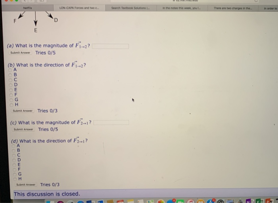Netflix LON-CAPA Forces and two c. Search Textbook Solutions l… In the notes this week, you There are two charges in the. In order to (a) What is the magnitude of F1-2? Submit Answer Tries 0/5 (b) What is the direction of F12 Submit Answer Tries 0/3 (c) What is the magnitude of F2-1? Submit Answer Tries 0/5 (d) What is the direction of F ? Submit Answer Tries 0/3 This discussion is closed.