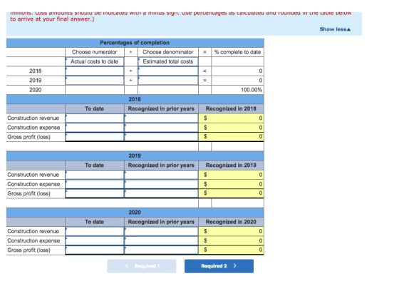 to arrive at your final answer.) Show lessA Percentages of completion | Choose numerator Actual costs to date | Choose denominator Estimated total costs 1-1 % complete to date + 2018 2019 2020 100.00% 2018 To date Recognized in prior years Recognized in 2018 Construction revenue Gross profit (loss) 2019 To date Recognized in prior years Recognized in 2019 Construction revenue Gross profit (loss) 2020 To date Recognized in prior years Recognized in 2020 Construction revenue Gross profit (loss) < Required 1 Required 2>