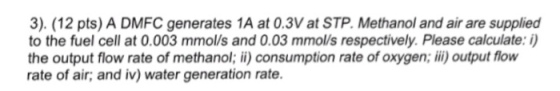 3). (12 pts) A DMFC generates 1A at 0.3Vat STP. Methanol and air are supplied to the fuel cell at 0.003 mmol/s and 0.03 mmolls respectively. Please calculate: i) the output flow rate of methanol; ii) consumption rate of oxygen, ii) output flow rate of air; and iv) water generation rate.