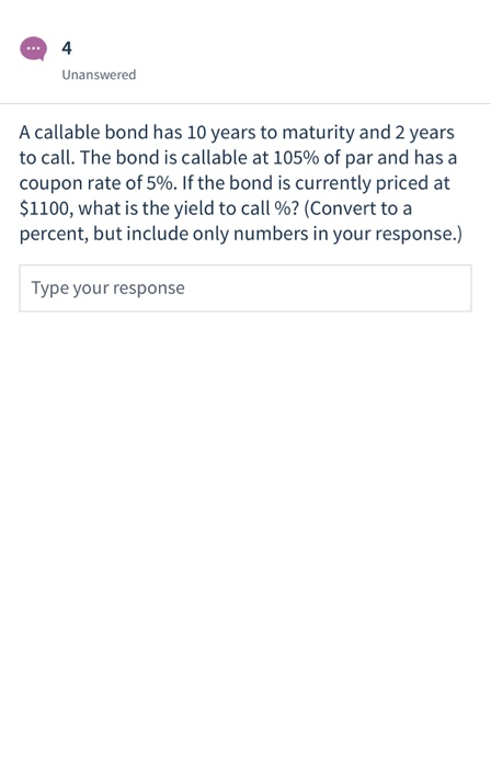 .. 4 Unanswered A callable bond has 10 years to maturity and 2 years to call. The bond is callable at 105% of par and has a c