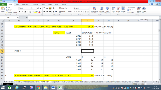 Home nert Page Layout Formulas Data Review View dd-Ins s Cut ta copy ▼ Σ AutoSum ー E ゴWrap Text B า 프 . Ej-., Δ. : r_一 逻锂函Merge & Center. $, % , 弼,8 Conditional Format CeInsert Delete Format Formatting, as Table w styles. ▼ ㆆ ▼ Sort &Find & 2 ClearFe Select Edting Format Painter Clipboard Alignment Number Cells F68 Formula Bar IY iz JA JC JD JE JF JG JH JK 59 60 61 62 63 64 65 EXPECTED RETURN FOR ALTERNATIVE 3-50% ASSET F AND 50% H- 16.00 AVERAGE(JF63:JF66) NOTE ASSET 50%(ASSET F) + 50%(ASSET H) 2016 2017 2018 2019 15.5 16.5 17.5 67 68 69 70 71 72 73 74 75 76 b PART 2 ASSET 2016 2017 2018 2019 15 16 17 17 16 15 15 16 17 18 STANDARD DEVIATION FOR ALTERNATIVE 1-100% ASSET F = 1.29 STDEV.S(JF71:JF74) /4 Sheet1 . Sheet4 . PV FV DIVIDEND , EMV I MEAN STDV DEAR Sheet2. COV TİME SERIES corr REGRESSION CAMERAEXP RETURN ! TREND MATRIXIN 14-01-2019