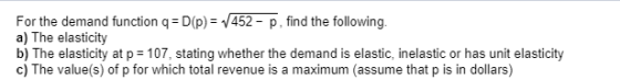 For the demand function q = D(p) = /452 - p, find the following. a) The elasticity b) The elasticity at p= 107, stating wheth