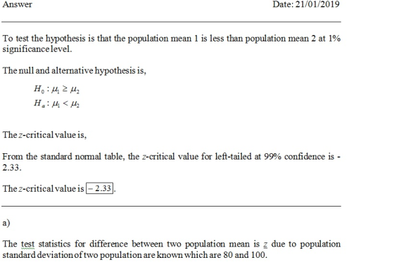Answer Date: 21/01/2019 To test the hypothesis is that the population mean l is less than population mean 2 at 190 significancelevel The null and alternative hypothesis is, The z-critical value is, From the standard normal table, the z-critical value for left-tailed at 99% confidence is 2.33. The z-critical value is - 2.33 a) stics for difference between two population mean is z due to population standard deviation oftwo population are known which are 80 and 100.