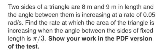 Two sides of a triangle are 8 m and 9 m in length and the angle between them is increasing at a rate of 0.05 rad/s. Find the