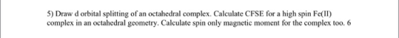 5) Draw d orbital splitting of an octahedral complex. Calculate CFSE for a high spin Fe(II) complex in an octahedral geometry