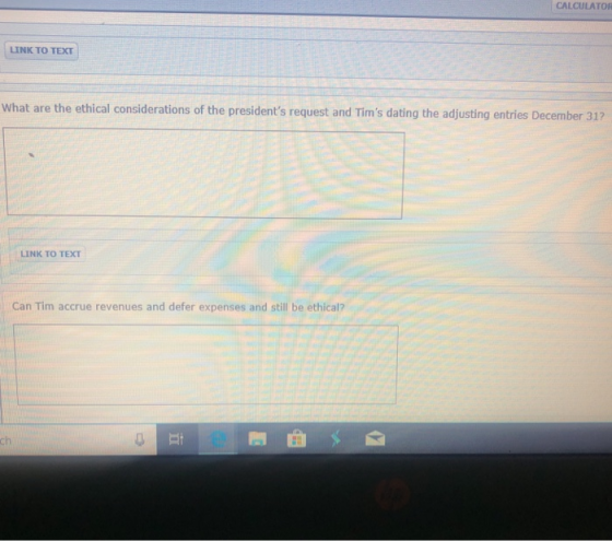 CALCULATOR LINK TO TEXT What are the ethical considerations of the presidents request and Tims dating the adjusting entries December 31? LINK TO TEXT Can Tim accrue revenues and defer expenses and still be ethical?