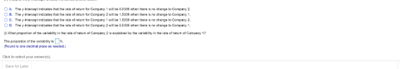 0 A. O B. ° C. O D. The y-intercept indicates that the rato of return for Company 1 will bo 0.0336 when thereis no change 10 Company 2. The y-intercept indicates that the rate of return for Company 2 will be 1.5039 when thereis no change 10 Company 1 The y-intercept indicates that the rate of return for Company 1 will bo 1.5039 when thereis no change 10 Company 2. The y-intercept indicates that the rato of return for Company 2 will bo 0.0336 when thereis no change 10 Company 1 0) What proportion of the variability in the rate of return of Company 2 is explained by the variability in the rate of return of Company 1? The proportion of the variability is Ц%. Round to one decimal place as needed.) Click to select your answer(s). Save for Later