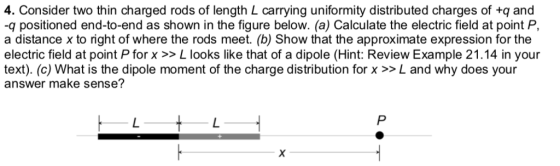 4. Consider two thin charged rods of length L carrying uniformity distributed charges of +q and q positioned end-to-end as shown in the figure below. (a) Calculate the electric field at point P, a distance x to right of where the rods meet. (b) Show that the approximate expression for the electric field at point Pforx >> L looks like that of a dipole (Hint: Review Example 21.14 in your text). (c) What is the dipole moment of the charge distribution for x >>L and why does your answer make sense?