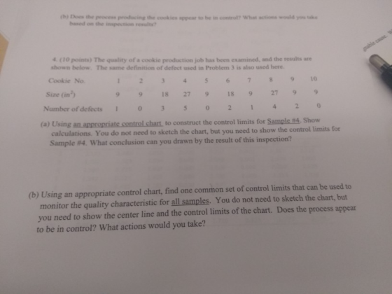 (0) Des the prcess producing the cookies appear to be in control? What ctions would you ssk based on the inspection results 4 (10 points) The quality of a cookie production job has been examined, and the results are shown below. The same definition of defect used in Problem 3 is also used here. Cookie No 1O 9918 27918 92799 0 Size (in) Number of defects 0 0 2 (a) Using an appropriate control chart, to construct the control limits for Sample #4, Show calculations. You do not need to sketch the chart, but you need to show the control limits for Sample #4, what conclusion can you drawn by the result of this inspection? (b) Using an appropriate control chart, find one common set of control limits that can be used to monitor the quality characteristic for all samples. You do not need to sketch the chart, but you need to show the center line and the control limits of the chart. to be in control? What actions would you take? Does the process appear