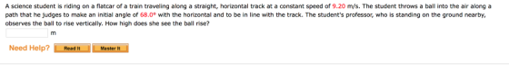 A science student is riding on a flatcar of a train traveling along a straight, horizontal track at a constant speed of 9.20 m/s. The student throws a ball into the air alonga path that he judges to make an initial angle of 68.0° with the horizontal and to be in line with the track. The students professor, who is standing on the ground nearby, observes the ball to rise vertically. How high does she see the ball rise? Need Help?Read ItMaster It