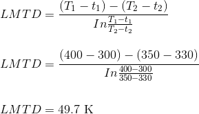 \\LMTD= \frac{(T_{1}-t_{1})-(T_{2}-t_{2})}{In\frac{T_{1}-t_{1}}{T_{2}-t_{2}}}\\ \\ \\ LMTD= \frac{(400-300)-(350-330)}{In\frac{400-300}{350-330}}\\ \\ \\ LMTD=49.7 \text{ K}