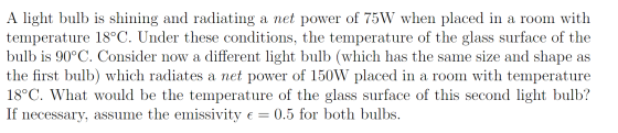 A light bulb is shining and radiating a net power of 75W when placed in a room with temperature 18°C. Under these conditions,
