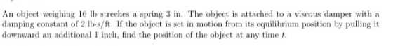 An object weighing 16 lb streches a spring 3 in. The object is attached to a viscous damper with a damping constant of 2 lb-s
