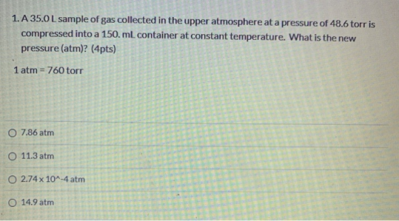 1. A 35.0L sample of gas collected in the upper atmosphere at a pressure of 48.6 torr is compressed into a 150. mL container