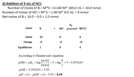 d) Addition of 9 mL of HCI: Number of moles of B = M*V = 0.100 M* 100.0 mL = 10.0 mmol Number of moles of HCI = M*V = 1.00 M*