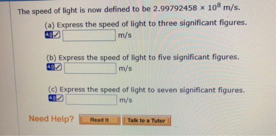 The speed of light is now defined to be 2.99792458 x 108 m/s. (a) Express the speed of light to three significant figures. m/s (b) Express the speed of light to five significant figures m/s (c) Express the speed of light to seven significant figures. m/s Need Help? Read ItTalk to a Tutor