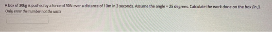 A box of 30kg is pushed by a force of 3ON over a distance of 10m in 3 seconds. Assume the angle = 25 degrees Calculate the wo