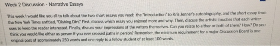 Week 2 Discussion - Narrative Essays This week I would like you all to talk about the New York Times entitled, Dishing Dirt First, discuss which essay you enjoyed more and why. Then, discuss the artistic touches that each writer uses to keep the reader interested. Finally, discuss your impressions of the writers themselves. Can you relate to either or both of them? How? Do you think you would like either as person if you ever crossed paths in person? Remember, the minimum requirement for a major Discussion Board is one original post of approximately 250 words and one reply to a fellow student of at least 100 words the two short essays you read: the Introduction to Kris Jenners autobiography, and the short essay from