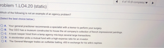4 of 10 (0 complete) roblem 1.LO4.20 (static) Nhich of the following is not an example of an agency problem? (Select the best choice below.) O A. Your general practioner recommends a specialist with a tremor to perform your surgery ° C. A book keeper hired from a temp agency mis-keys several large transactions. O B. The CEO has a museum constructed to house the oll companys collection of french impressionist paintings O D. A stockbroker picks a mutual fund with a high-expense ratio for an investor E. The General Manager trades an outfielder batting .450 in exchange for his wifes nephew.