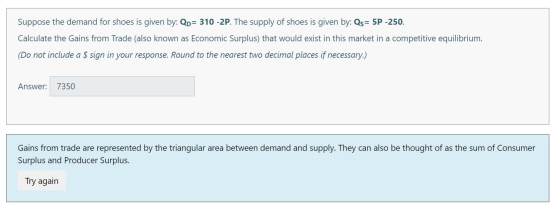 Suppose the demand for shoes is given by: Qo= 310 -2P. The supply of shoes is given by: Qs= 5P -250. Calculate the Gains from