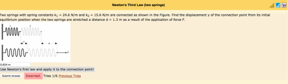 Newtons Third Law (two springs) Two springs with spring constants k1 = 24.6 N/m and k2 = 15.6 N/m are connected as shown in the Figure. Find the displacement y of the connection point from its initial equilibrium position when the two springs are stretched a distance d = 1.3 m as a result of the application of force F 0 0.824 m Use Newtons first law and apply it to the connection point! Submit Answer Incorrect. Tries 1/6 Previous Tries
