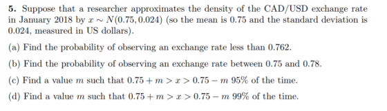 5. Suppose that a researcher approximates the density of the CAD/USD exchange rate in January 2018 by ~N(0.75,0.024) (so the mean is 0.75 and the standard deviation is 0.024, measured in US dollars). (a) Find the probability of observing an exchange rate less than 0.762. (b) Find the probability of observing an exchange rate between 0.75 and 0.78 (c) Find a value m such that 0.75 + m > z > 0.75-rn 95% of the time. (d) Find a value m such that 0.75 +m > x > 0.75-m 99% of the time.
