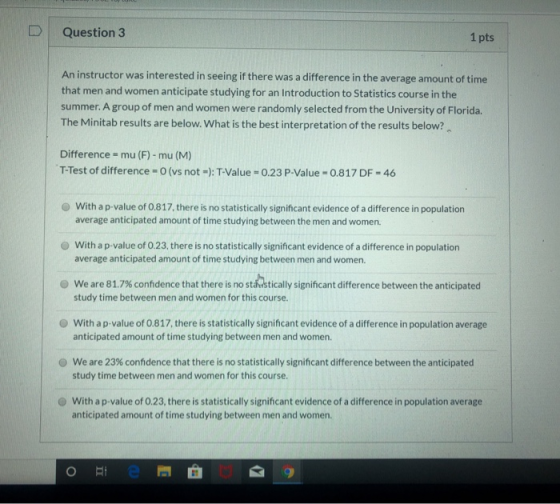 D Question 3 1 pts An instructor was interested in seeing if there was a difference in the average amount of time that men an