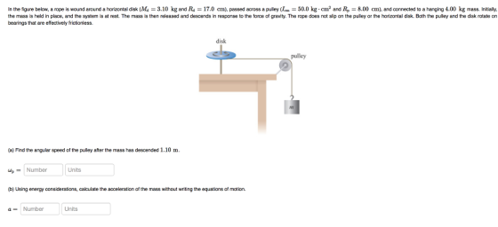 In the figure below, a rope is wound around a horizontal disk (Ma 3.10 kg and Ra 17.0 cm). passed across a pulley (Ic 50.0 kg cm2 and Re 8.00 cm), and connected to a hanging 4.00 kg mass. Initially, the mass is held in place, and the system is at rest. The mass is then released and descends in response to the force of gravity. The rope does not slip on the pulley or the horizontal disk. Both the pulley and the disk rotate on bearings that are effectively frictionless. disk pulley (a) Find the angular speed of the pulley after the mass has descended 1.10 m Number Units (b) Using energy considerations, calculate the acceleration of the mass without writing the equations of motion. Number Units