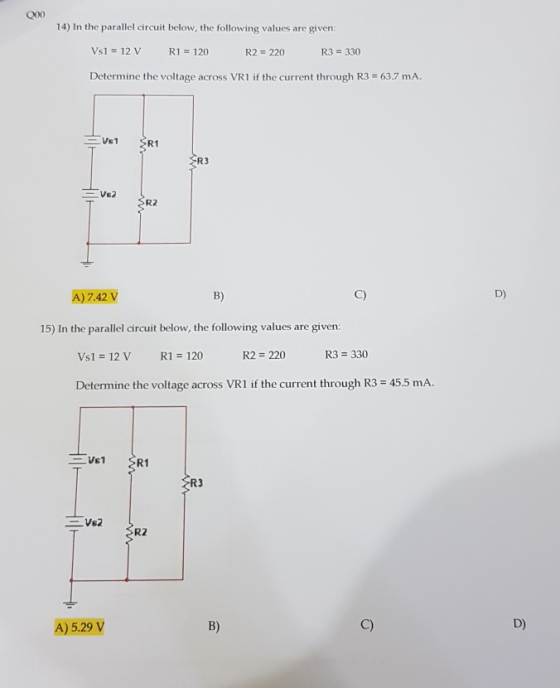 14) In the parallel circuit below, the following values are given: Vs1 12 V R1 120 R2 220 R3 330 Determine the voltage across VR1 if the current through R3 63.7 mA SR1 R3 RZ A)7.42 V B) C) D) 15) In the parallel circuit below, the following values are given: Vs1 12 V R1 120 R2 220 R3 330 Determine the voltage across VR1 if the current through R3 45.5 mA. R1 R3 R2 A) 5.29 V B) C) D)