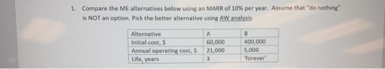 1. Compare the ME alternatives below using an MARR of 10% per year. Assume that do nothing is NOT an option. Pick the bette