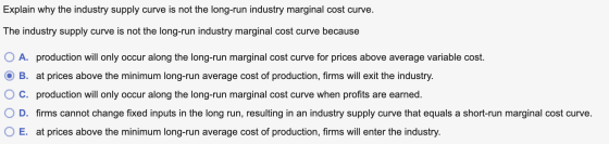 Explain why the industry supply curve is not the long-run industry marginal cost curve. The industry supply curve is not the