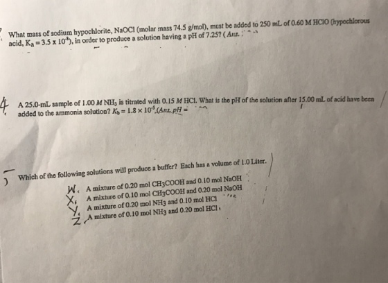 What mass of sodium hypochlorite, NaOCI (molar mass 74.5 g/mol), must be added to 250 mL of 0.60 M HCIO (hypochlorous acid, K.-3.5 x 10), in order to produce a solution having a pH of 7.257 (Ans. ; A 25.0-mL sample of 1.00 M NH, is titrated with 0.15 M HCl. What is the pH of the solation after 15.00 mL of acid have been added to the ammonia solution? K,-1.8 x 10(Ans,pH- · e 1 Which of the following solutions will produce a buffer? Each has a volume of I.0 Liter. W. A mixture of 0.20 mol CH3COOH and 0.10 mol NaOH X, A mixture of 0.10 mol CH3COOH and 0.20 mol NaOH y, A mixture of 0.20 mol NH3 and 0.10 mol HCl . . c ?(A mixture of0.10 mol NH3 and 0.20 mol HCI,
