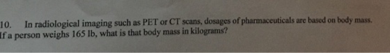10. In radiological imaging such as PET or CT scans, dosages of pharmaceuticals are based on body mass. If a person weighs 165 lb, what is that body mass in kilograms?