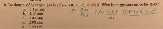 U. 409UR 6. The density of hydrogen gas in a flask is 0.147 g/L at 305 K. What is the pressure inside the flask? a. 0.139 atm