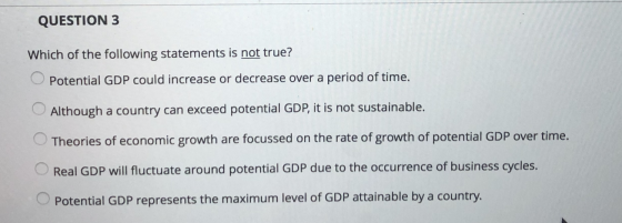 QUESTION 3 Which of the following statements is not true? Potential GDP could increase or decrease over a period of time. Alt